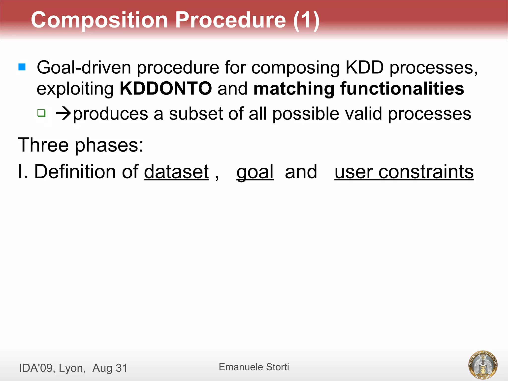 Composition Procedure (1)
   Goal-driven procedure for composing KDD processes,
    exploiting KDDONTO and matching functionalities
     produces a subset of all possible valid processes


Three phases:
I. Definition of dataset , goal and user constraints




IDA'09, Lyon, Aug 31     Emanuele Storti
 