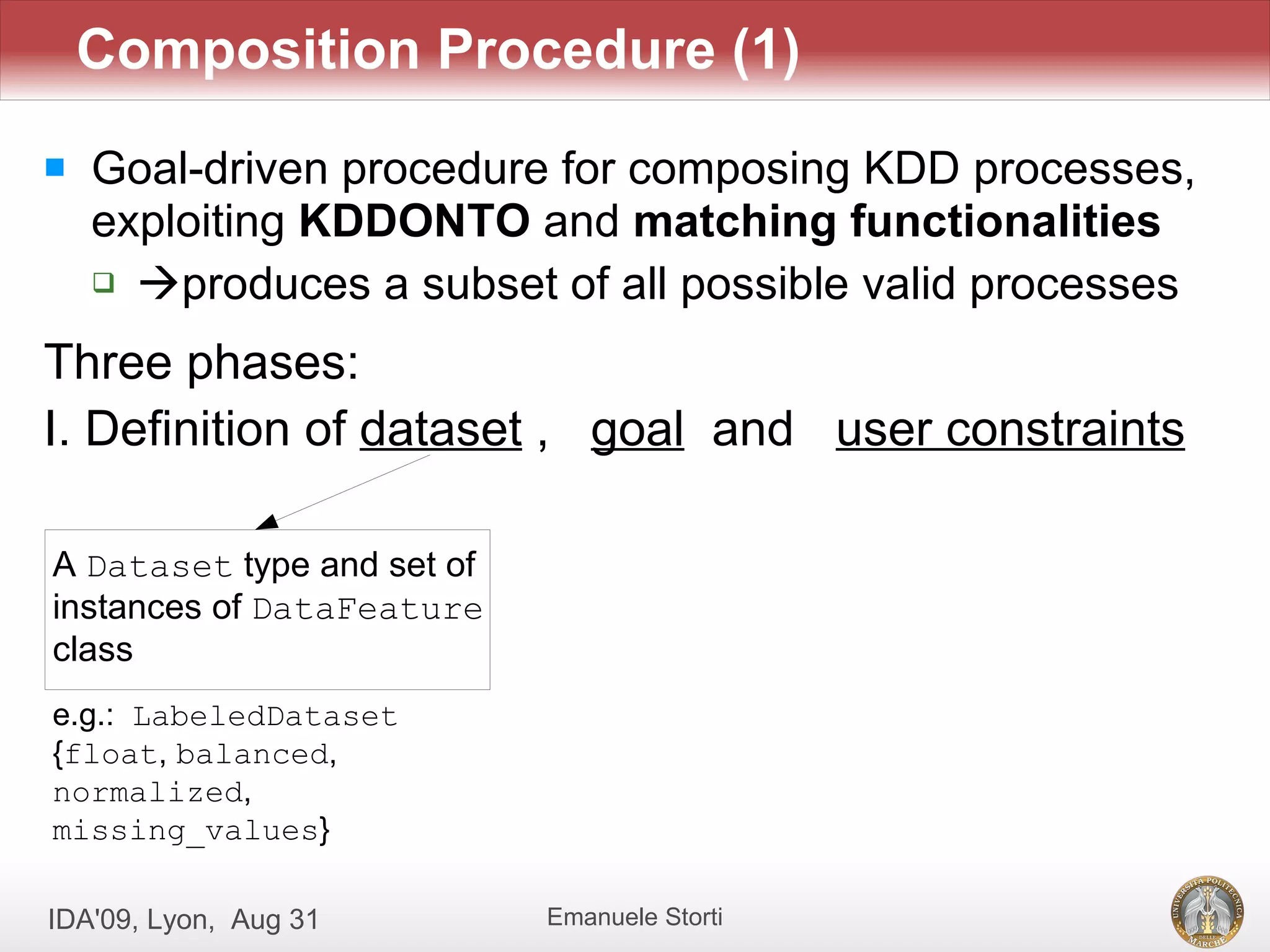 Composition Procedure (1)
   Goal-driven procedure for composing KDD processes,
    exploiting KDDONTO and matching functionalities
     produces a subset of all possible valid processes


Three phases:
I. Definition of dataset , goal and user constraints

A Dataset type and set of
instances of DataFeature
class
e.g.: LabeledDataset
{float, balanced,
normalized,
missing_values}

IDA'09, Lyon, Aug 31        Emanuele Storti
 
