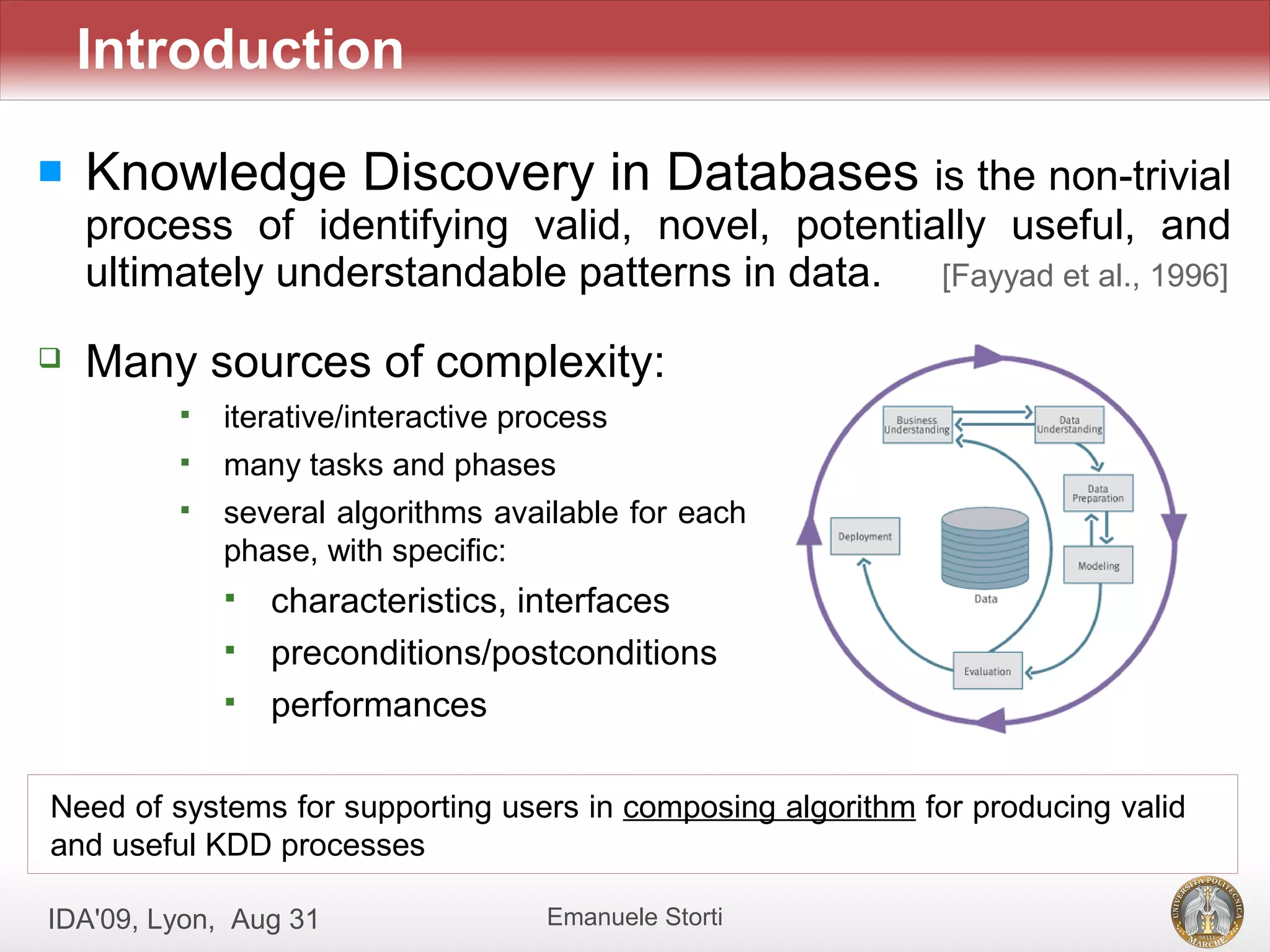 Introduction

   Knowledge Discovery in Databases is the non-trivial
    process of identifying valid, novel, potentially useful, and
    ultimately understandable patterns in data. [Fayyad et al., 1996]
   Many sources of complexity:
            iterative/interactive process
            many tasks and phases
            several algorithms available for each
             phase, with specific:
                characteristics, interfaces
                preconditions/postconditions
                performances

Need of systems for supporting users in composing algorithm for producing valid
and useful KDD processes

IDA'09, Lyon, Aug 31                 Emanuele Storti
 