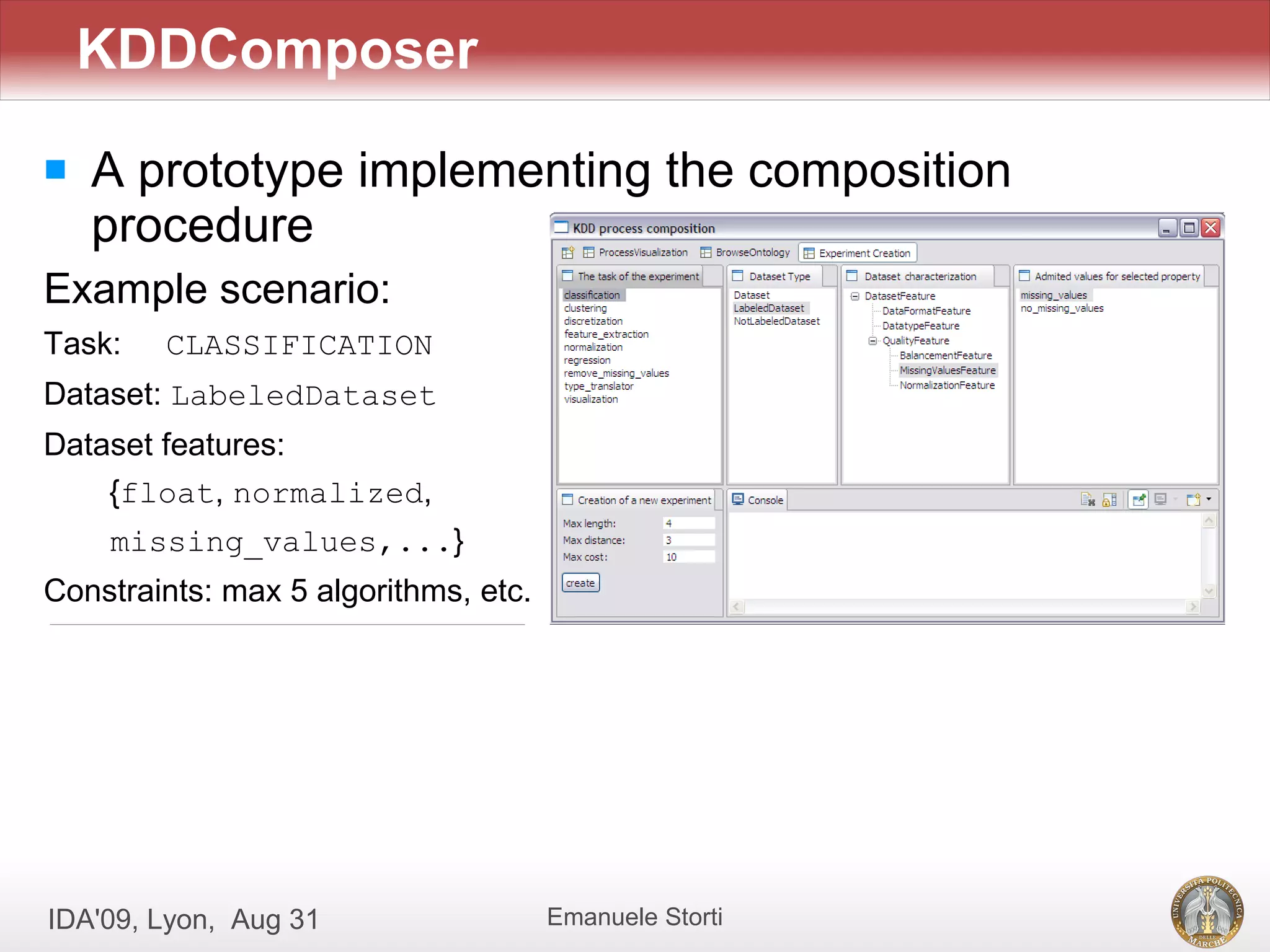 KDDComposer
   A prototype implementing the composition
    procedure
Example scenario:
Task:   CLASSIFICATION
Dataset: LabeledDataset
Dataset features:
    {float, normalized,
    missing_values,...}
Constraints: max 5 algorithms, etc.




IDA'09, Lyon, Aug 31                  Emanuele Storti
 
