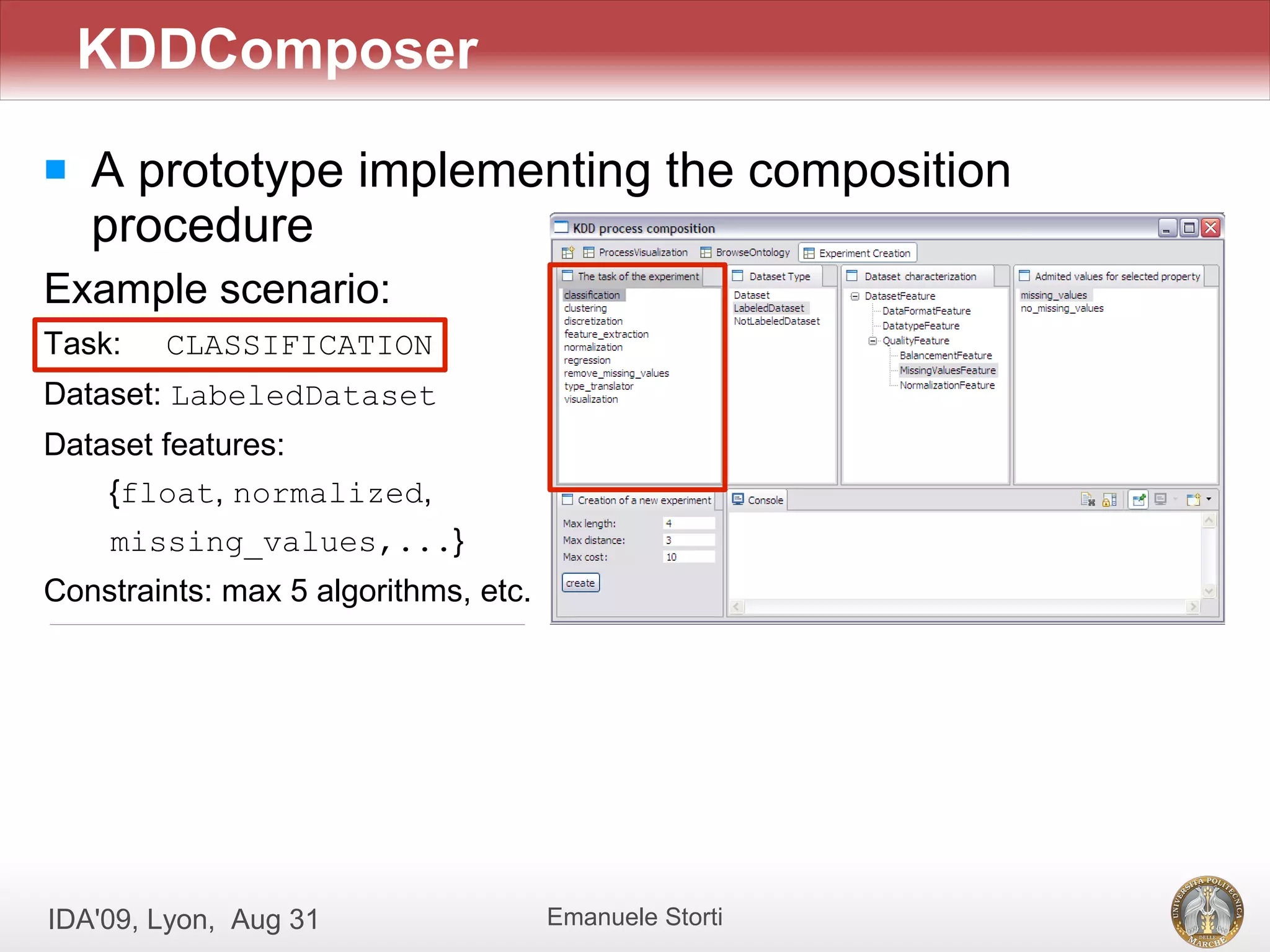 KDDComposer
   A prototype implementing the composition
    procedure
Example scenario:
Task:   CLASSIFICATION
Dataset: LabeledDataset
Dataset features:
    {float, normalized,
    missing_values,...}
Constraints: max 5 algorithms, etc.




IDA'09, Lyon, Aug 31                  Emanuele Storti
 