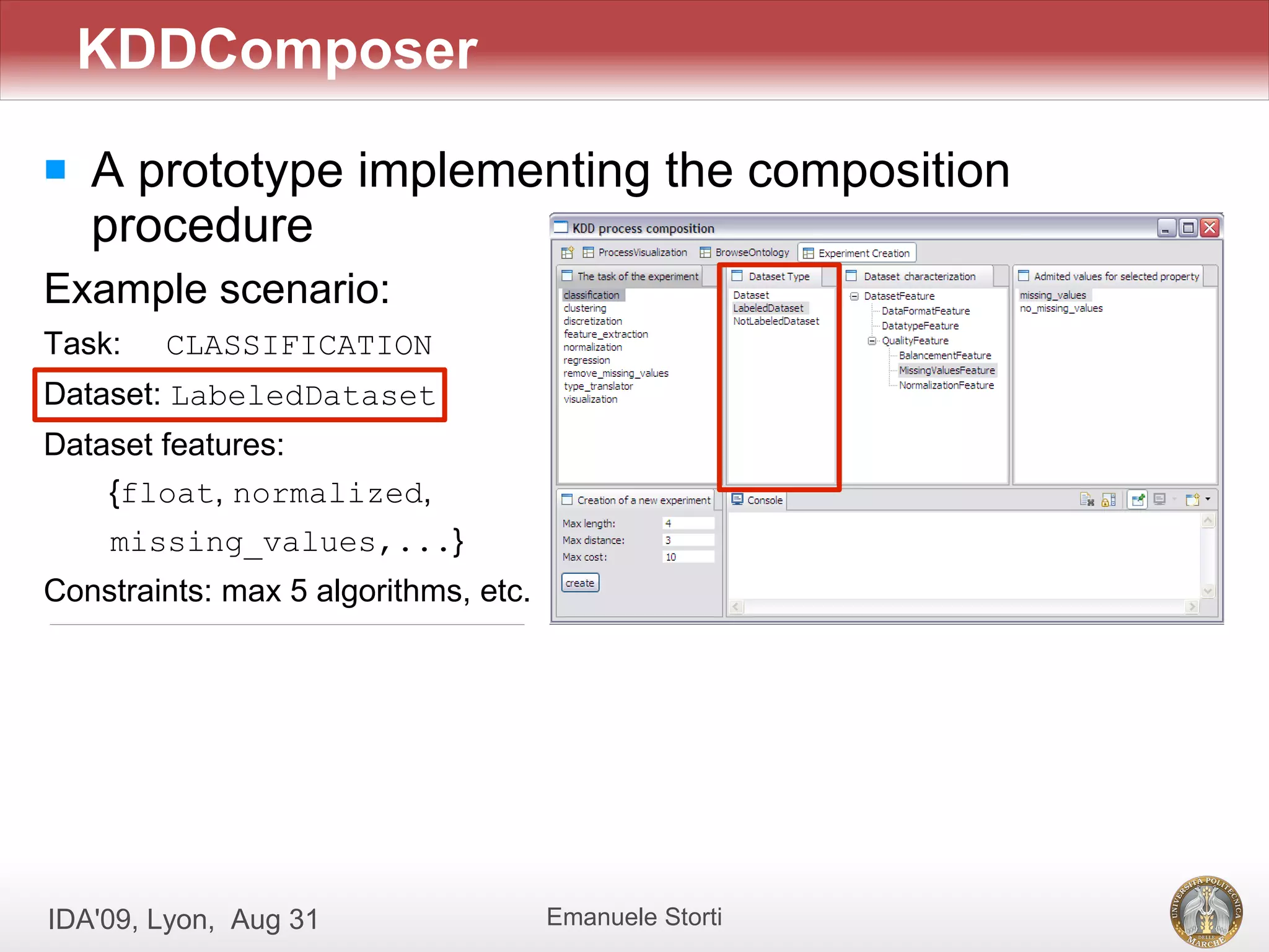KDDComposer
   A prototype implementing the composition
    procedure
Example scenario:
Task:   CLASSIFICATION
Dataset: LabeledDataset
Dataset features:
    {float, normalized,
    missing_values,...}
Constraints: max 5 algorithms, etc.




IDA'09, Lyon, Aug 31                  Emanuele Storti
 