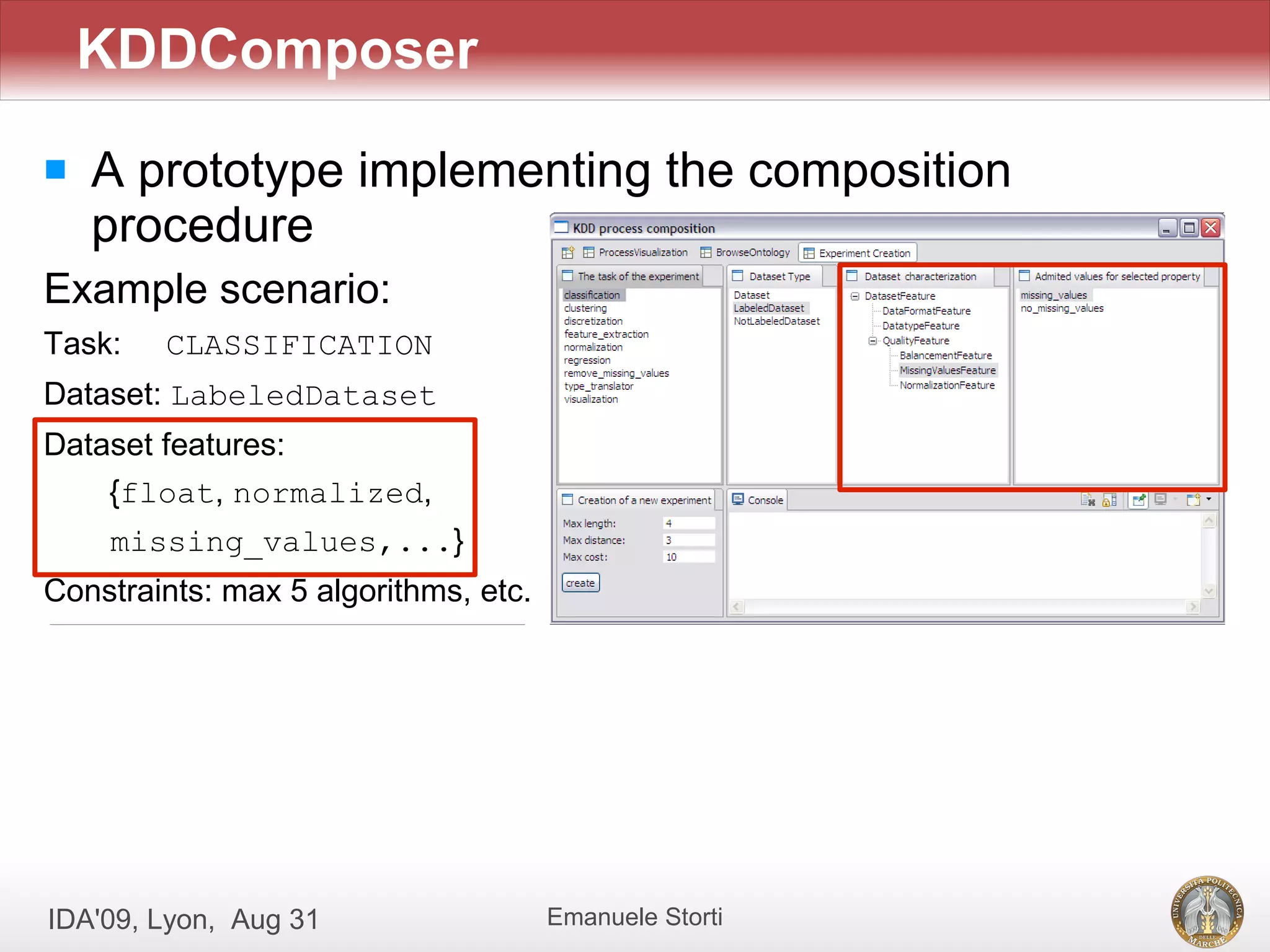 KDDComposer
   A prototype implementing the composition
    procedure
Example scenario:
Task:   CLASSIFICATION
Dataset: LabeledDataset
Dataset features:
    {float, normalized,
    missing_values,...}
Constraints: max 5 algorithms, etc.




IDA'09, Lyon, Aug 31                  Emanuele Storti
 