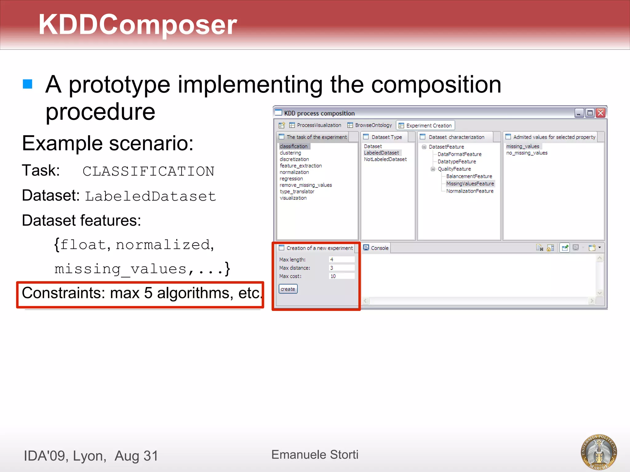 KDDComposer
   A prototype implementing the composition
    procedure
Example scenario:
Task:   CLASSIFICATION
Dataset: LabeledDataset
Dataset features:
    {float, normalized,
    missing_values,...}
Constraints: max 5 algorithms, etc.




IDA'09, Lyon, Aug 31                  Emanuele Storti
 