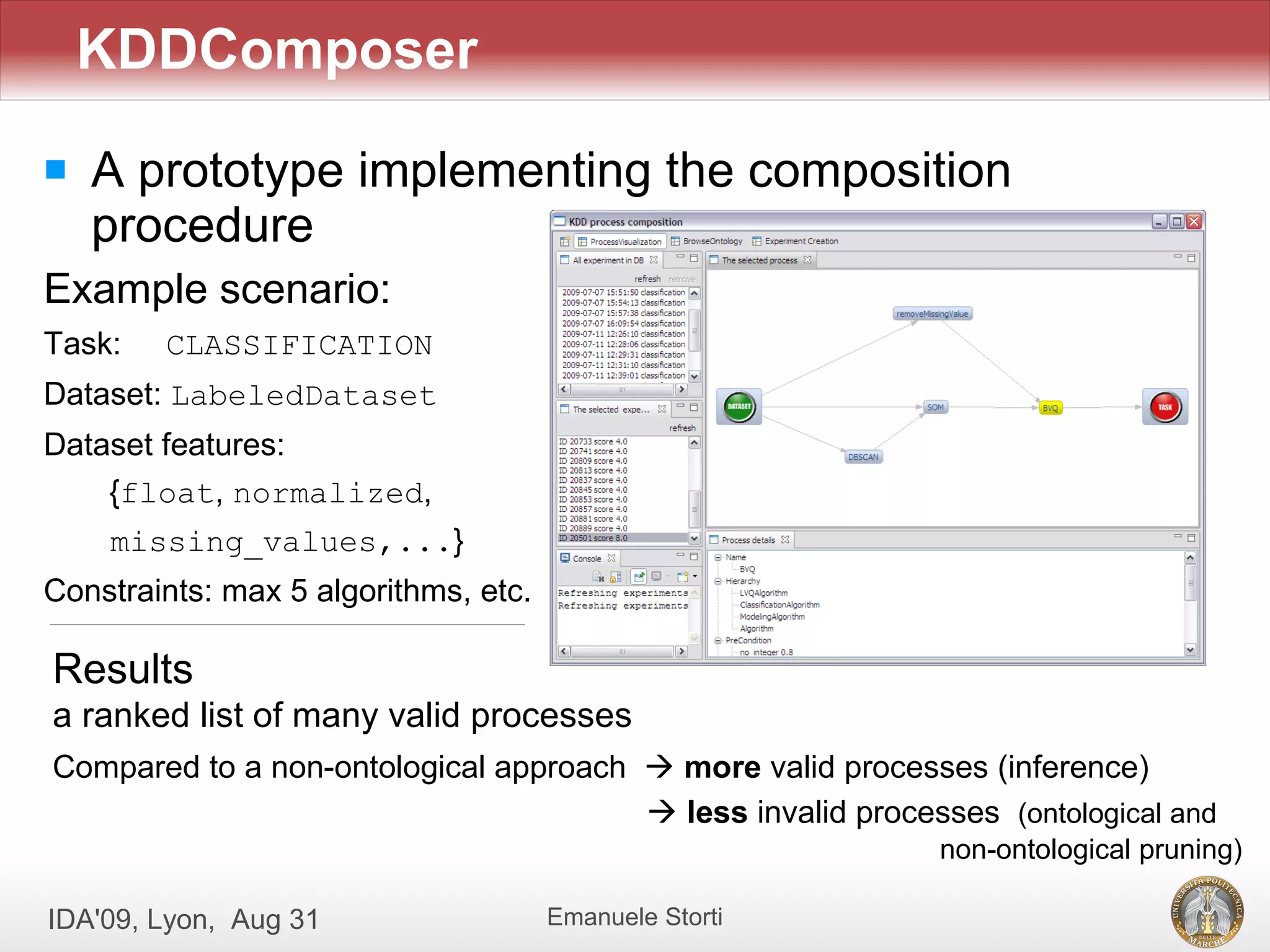 KDDComposer
   A prototype implementing the composition
    procedure
Example scenario:
Task:   CLASSIFICATION
Dataset: LabeledDataset
Dataset features:
    {float, normalized,
    missing_values,...}
Constraints: max 5 algorithms, etc.

Results
a ranked list of many valid processes
Compared to a non-ontological approach  more valid processes (inference)
                                        less invalid processes (ontological and
                                                            non-ontological pruning)

IDA'09, Lyon, Aug 31                  Emanuele Storti
 