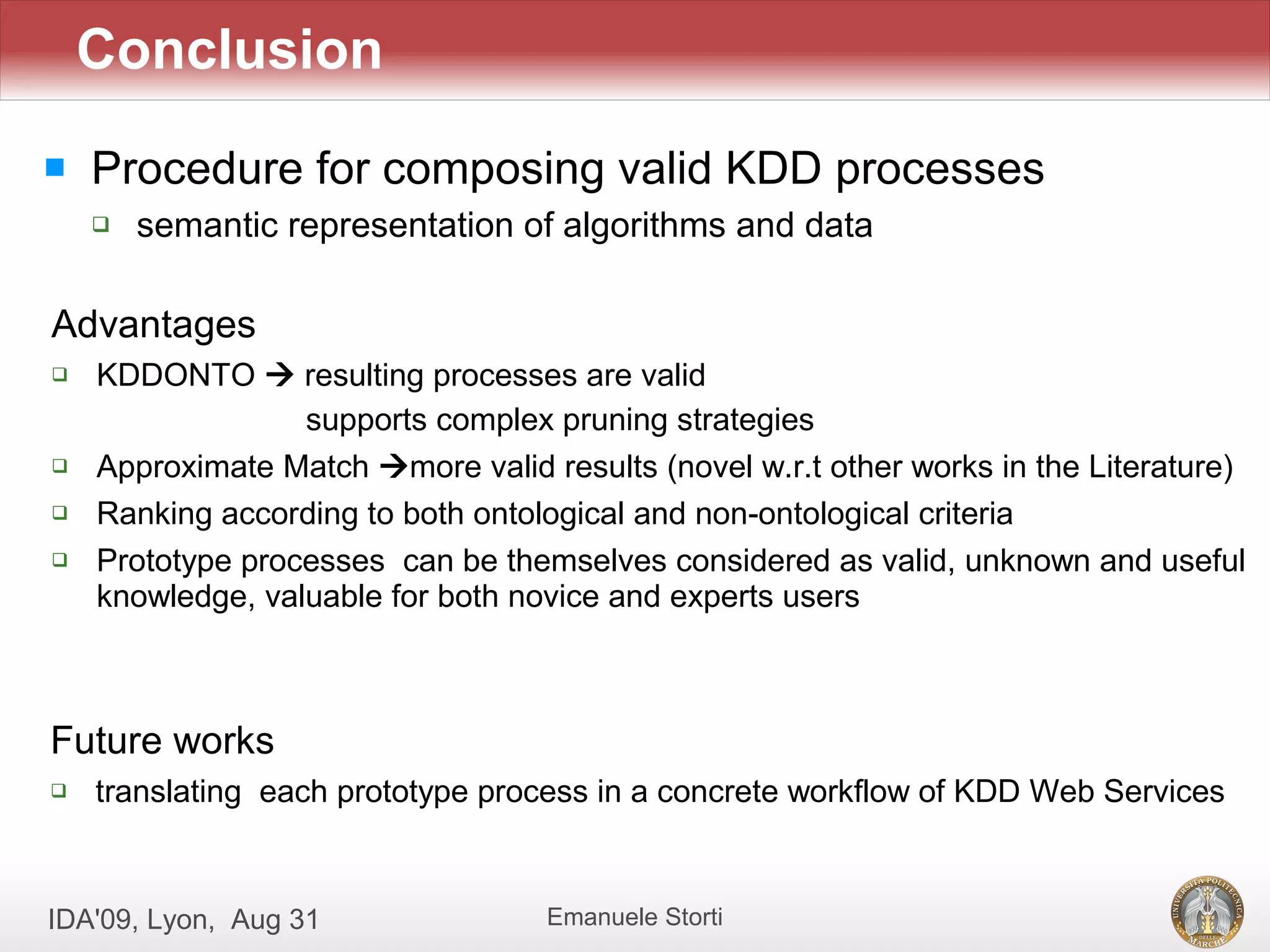 Conclusion
   Procedure for composing valid KDD processes
       semantic representation of algorithms and data

Advantages
   KDDONTO  resulting processes are valid
                  supports complex pruning strategies
   Approximate Match more valid results (novel w.r.t other works in the Literature)
   Ranking according to both ontological and non-ontological criteria
   Prototype processes can be themselves considered as valid, unknown and useful
    knowledge, valuable for both novice and experts users



Future works
   translating each prototype process in a concrete workflow of KDD Web Services



IDA'09, Lyon, Aug 31               Emanuele Storti
 