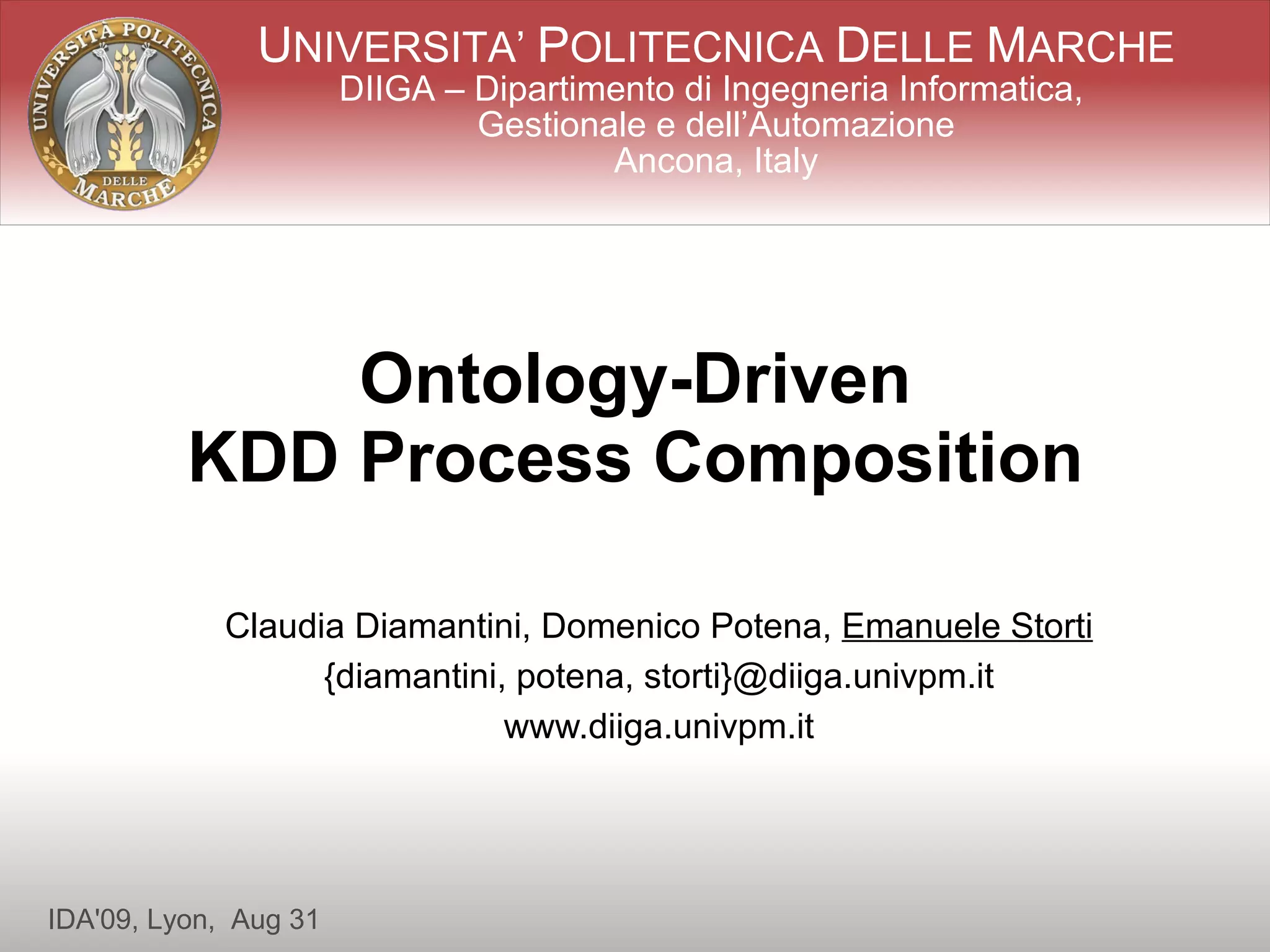 UNIVERSITA’ POLITECNICA DELLE MARCHE
                       DIIGA – Dipartimento di Ingegneria Informatica,
                               Gestionale e dell’Automazione
                                       Ancona, Italy




              Ontology-Driven
          KDD Process Composition

            Claudia Diamantini, Domenico Potena, Emanuele Storti
                  {diamantini, potena, storti}@diiga.univpm.it
                              www.diiga.univpm.it




IDA'09, Lyon, Aug 31
 