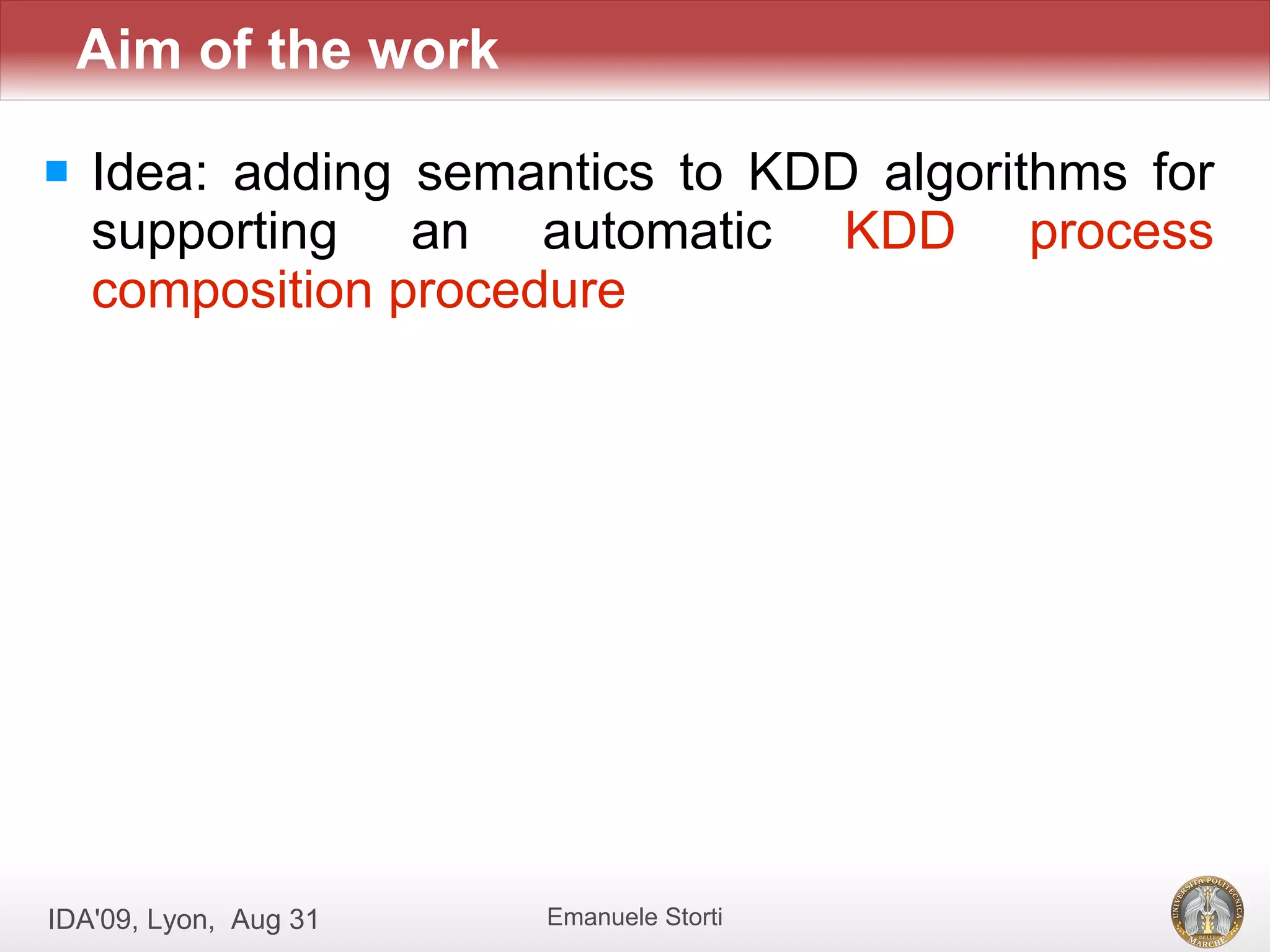 Aim of the work

   Idea: adding semantics to KDD algorithms for
    supporting an automatic KDD process
    composition procedure




IDA'09, Lyon, Aug 31   Emanuele Storti
 