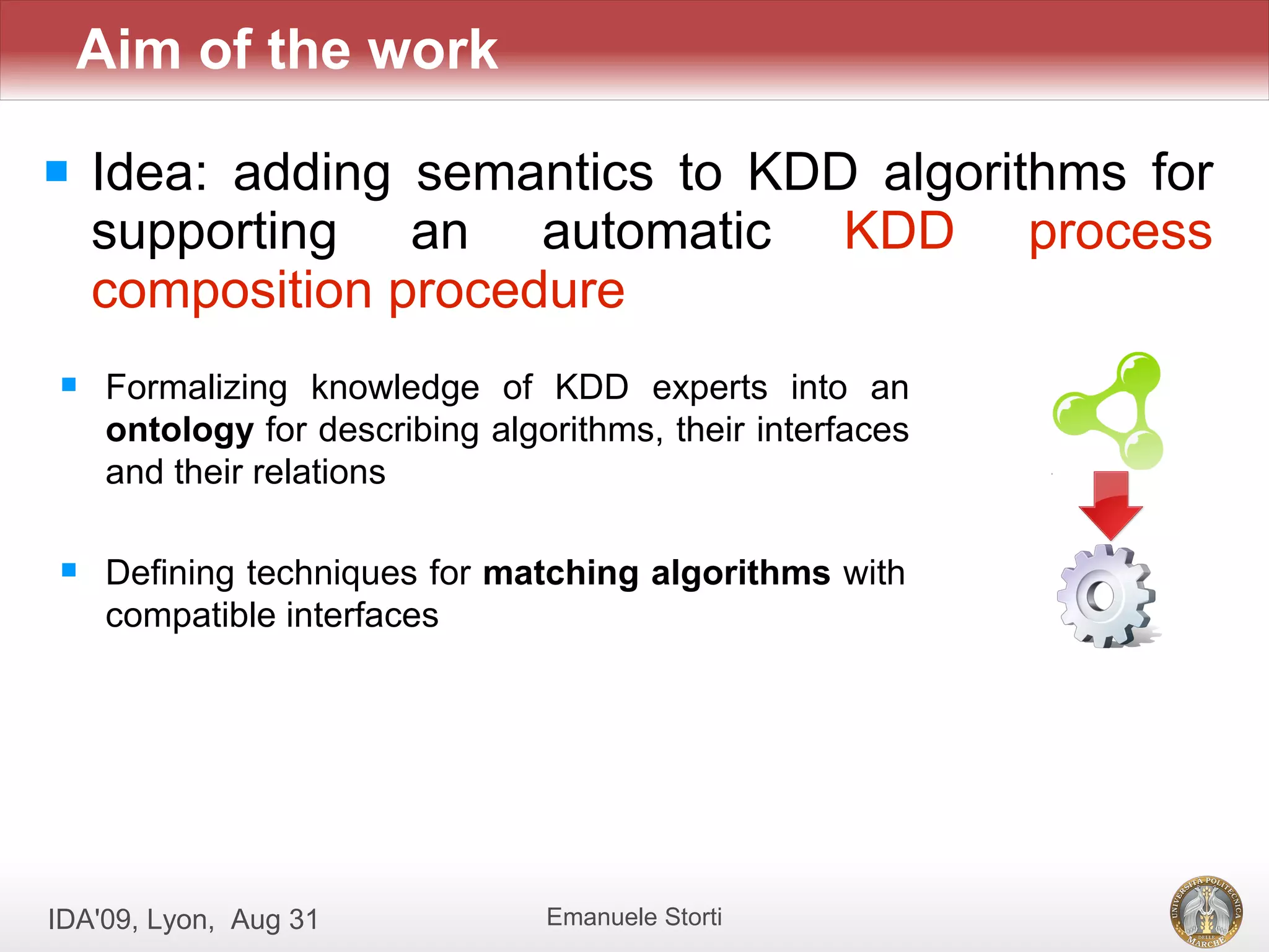 Aim of the work

   Idea: adding semantics to KDD algorithms for
    supporting an automatic KDD process
    composition procedure
    Formalizing knowledge of KDD experts into an
     ontology for describing algorithms, their interfaces
     and their relations

    Defining techniques for matching algorithms with
     compatible interfaces




IDA'09, Lyon, Aug 31             Emanuele Storti
 