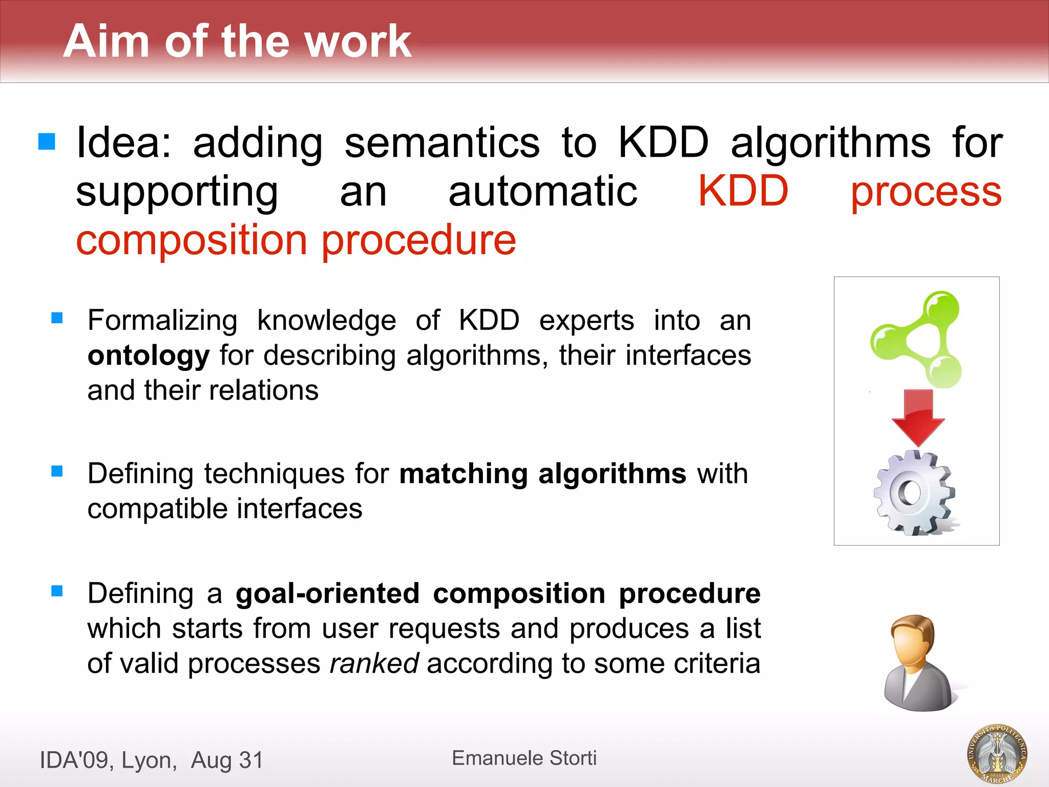 Aim of the work

   Idea: adding semantics to KDD algorithms for
    supporting an automatic KDD process
    composition procedure
    Formalizing knowledge of KDD experts into an
     ontology for describing algorithms, their interfaces
     and their relations

    Defining techniques for matching algorithms with
     compatible interfaces

    Defining a goal-oriented composition procedure
     which starts from user requests and produces a list
     of valid processes ranked according to some criteria


IDA'09, Lyon, Aug 31             Emanuele Storti
 