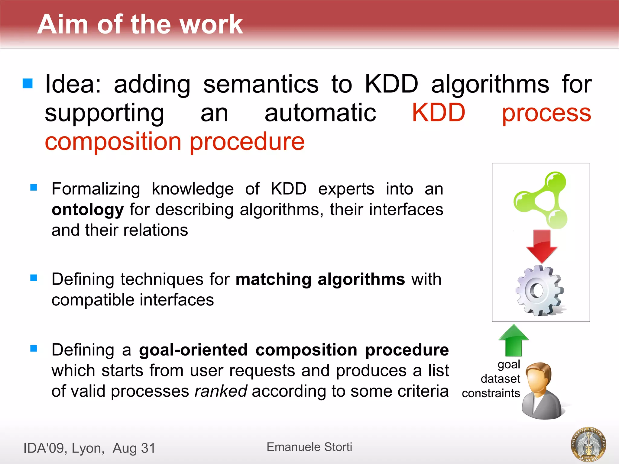 Aim of the work

   Idea: adding semantics to KDD algorithms for
    supporting an automatic KDD process
    composition procedure
    Formalizing knowledge of KDD experts into an
     ontology for describing algorithms, their interfaces
     and their relations

    Defining techniques for matching algorithms with
     compatible interfaces

    Defining a goal-oriented composition procedure
                                                                  goal
     which starts from user requests and produces a list       dataset
     of valid processes ranked according to some criteria   constraints



IDA'09, Lyon, Aug 31             Emanuele Storti
 