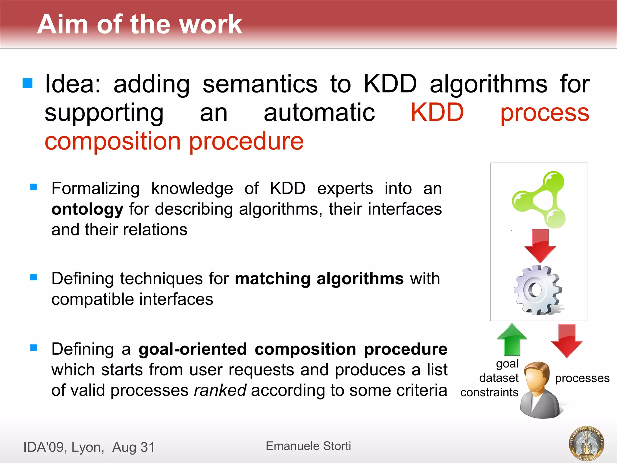 Aim of the work

   Idea: adding semantics to KDD algorithms for
    supporting an automatic KDD process
    composition procedure
    Formalizing knowledge of KDD experts into an
     ontology for describing algorithms, their interfaces
     and their relations

    Defining techniques for matching algorithms with
     compatible interfaces

    Defining a goal-oriented composition procedure
                                                                  goal
     which starts from user requests and produces a list       dataset    processes
     of valid processes ranked according to some criteria   constraints



IDA'09, Lyon, Aug 31             Emanuele Storti
 