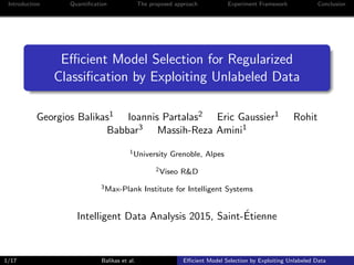 Introduction Quantiﬁcation The proposed approach Experiment Framework Conclusion
Eﬃcient Model Selection for Regularized
Classiﬁcation by Exploiting Unlabeled Data
Georgios Balikas1 Ioannis Partalas2 Eric Gaussier1 Rohit
Babbar3 Massih-Reza Amini1
1University Grenoble, Alpes
2Viseo R&D
3Max-Plank Institute for Intelligent Systems
Intelligent Data Analysis 2015, Saint-´Etienne
1/17 Balikas et al. Eﬃcient Model Selection by Exploiting Unlabeled Data
 