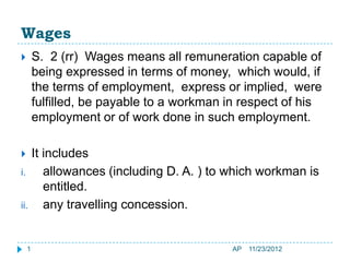 Wages
       S. 2 (rr) Wages means all remuneration capable of
        being expressed in terms of money, which would, if
        the terms of employment, express or implied, were
        fulfilled, be payable to a workman in respect of his
        employment or of work done in such employment.

   It includes
i.     allowances (including D. A. ) to which workman is
       entitled.
ii.    any travelling concession.


    1                                      AP   11/23/2012
 