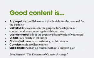 Good content is...
• Appropriate: publish content that is right for the user and for
the business
• Useful: define a clear, specific purpose for each piece of
content; evaluate content against this purpose
• User-centered: adopt the cognitive frameworks of your users
• Clear: Seek clarity in all things
• Consistent: mandate consistency, within reason
• Concise: omit needless content
• Supported: Publish no content without a support plan
Erin Kissane, “The Elements of Content Strategy”
 