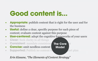 Good content is...
• Appropriate: publish content that is right for the user and for
the business
• Useful: define a clear, specific purpose for each piece of
content; evaluate content against this purpose
• User-centered: adopt the cognitive frameworks of your users
• Clear: Seek clarity in all things
• Consistent: mandate consistency, within reason
• Concise: omit needless content
• Supported: Publish no content without a support plan
Erin Kissane, “The Elements of Content Strategy”
The Core
Model
 