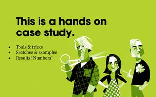 This is a hands on
case study.
• Tools & tricks
• Sketches & examples
• Results! Numbers!
 