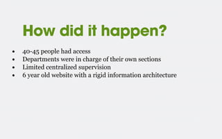 How did it happen?
• 40-45 people had access
• Departments were in charge of their own sections
• Limited centralized supervision
• 6 year old website with a rigid information architecture
 