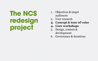 The NCS
redesign
project
1. Objectives & target
audiences
2. User research
3. Concept & tone of voice
4. Core workshops
5. Design, content &
development
6. Governance & iterations
 