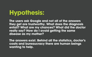 Hypothesis:
The users ask Google and not all of the answers
they get are trustworthy. What does the diagnosis
entail? What are my chances? What did the doctor
really say? How do I avoid getting the same
disease as my mother?
The answers exist. Behind all the statistics, doctor’s
coats and bureaucracy there are human beings
wanting to help.
 