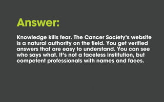 Answer:
Knowledge kills fear. The Cancer Society’s website
is a natural authority on the field. You get verified
answers that are easy to understand. You can see
who says what. It’s not a faceless institution, but
competent professionals with names and faces.
 