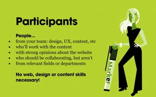 Participants
People...
• from your team: design, UX, content, etc
• who’ll work with the content
• with strong opinions about the website
• who should be collaborating, but aren’t
• from relevant fields or departments
No web, design or content skills
necessary!
 