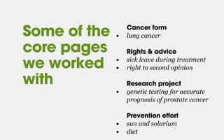 Cancer form
• lung cancer
Rights & advice
• sick leave during treatment
• right to second opinion
Research project
• genetic testing for accurate
prognosis of prostate cancer
Prevention effort
• sun and solarium
• diet
Some of the
core pages
we worked
with
 