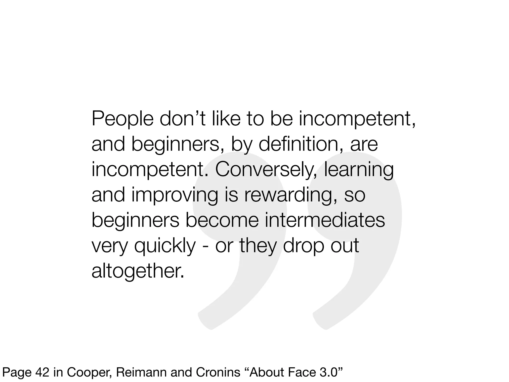 People don’t like to be incompetent,
              and beginners, by deﬁnition, are
              incompetent. Conversely, learning
              and improving is rewarding, so
              beginners become intermediates
              very quickly - or they drop out
              altogether.



Page 42 in Cooper, Reimann and Cronins “About Face 3.0”
 