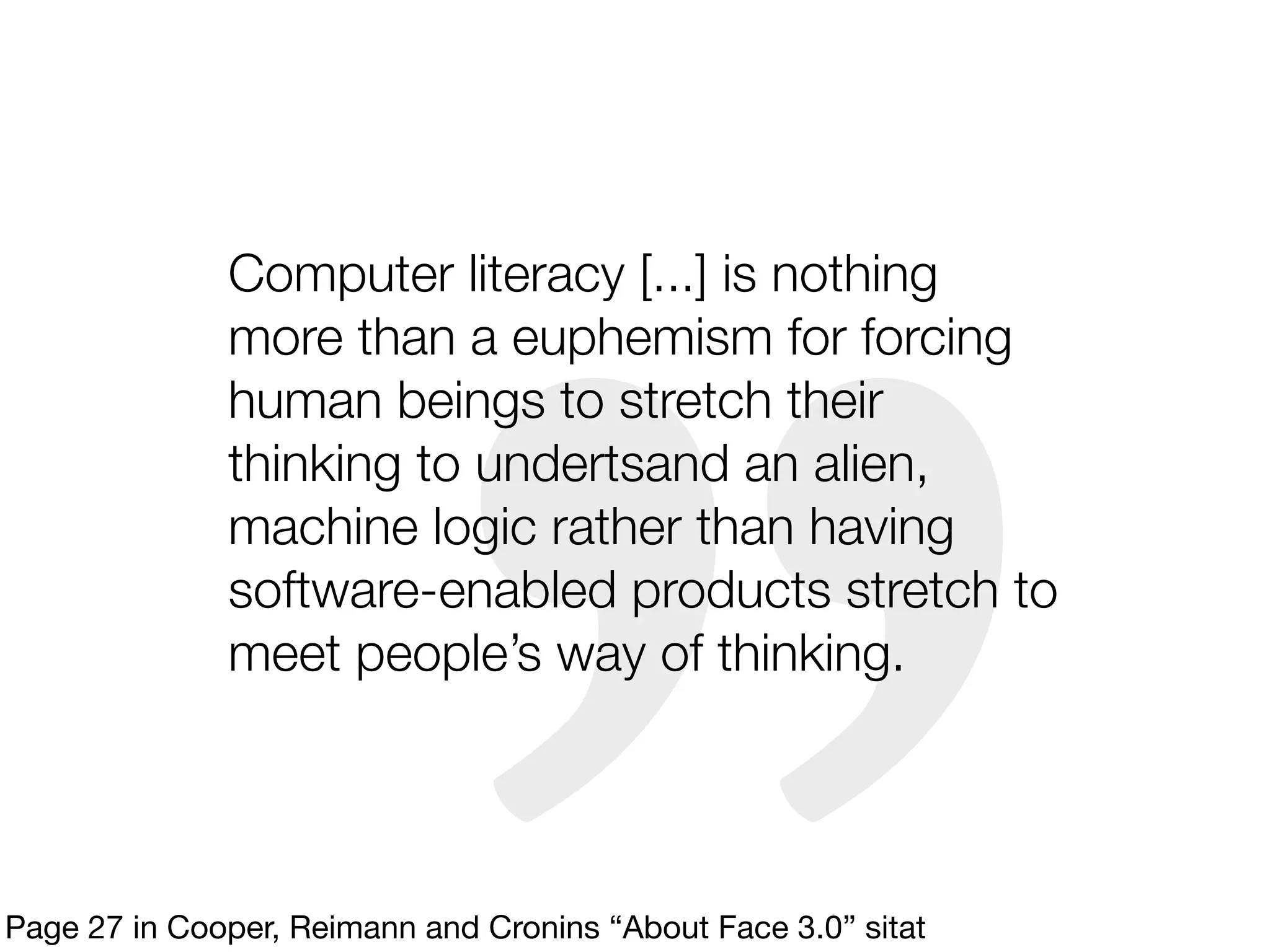 Computer literacy [...] is nothing
              more than a euphemism for forcing
              human beings to stretch their
              thinking to undertsand an alien,
              machine logic rather than having
              software-enabled products stretch to
              meet people’s way of thinking.




Page 27 in Cooper, Reimann and Cronins “About Face 3.0” sitat
 