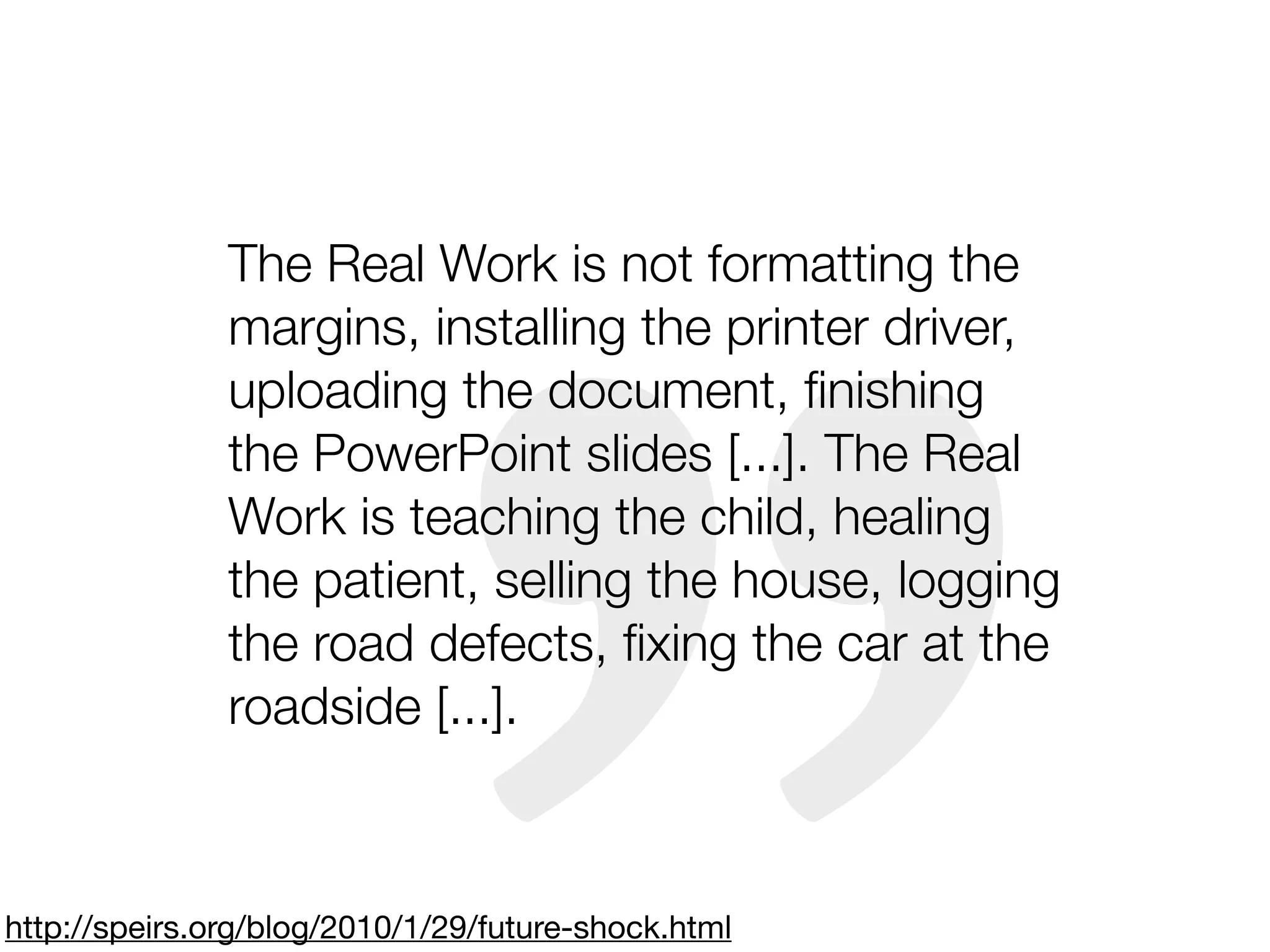 The Real Work is not formatting the
               margins, installing the printer driver,
               uploading the document, ﬁnishing
               the PowerPoint slides [...]. The Real
               Work is teaching the child, healing
               the patient, selling the house, logging
               the road defects, ﬁxing the car at the
               roadside [...].



http://speirs.org/blog/2010/1/29/future-shock.html
 