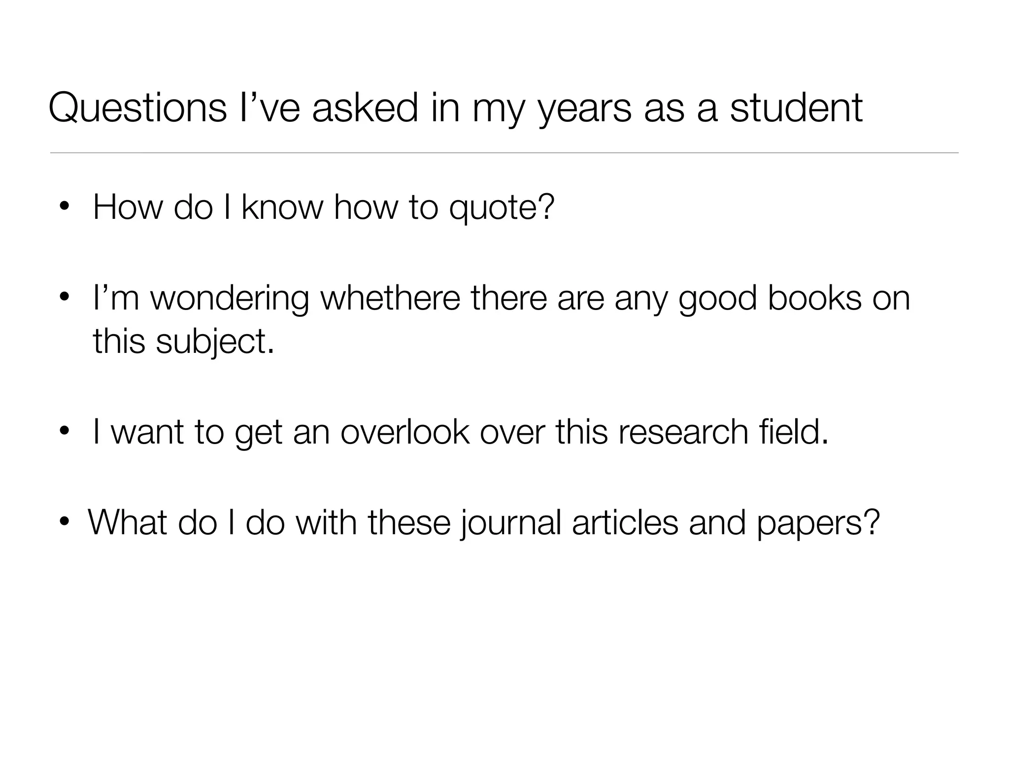 Questions I’ve asked in my years as a student

•   How do I know how to quote?

•   I’m wondering whethere there are any good books on
    this subject.

•   I want to get an overlook over this research ﬁeld.

•   What do I do with these journal articles and papers?
 