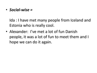 Social-wise = Ida : I have met many people from Iceland and Estonia who is really cool.Alexander:  I’ve met a lot of fun Danish people, it was a lot of fun to meet them and I hope we can do it again.