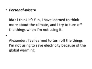 Personal-wise:=Ida : I think it’s fun, I have learned to think more about the climate, and I try to turn off the things when I’m not using it.Alexander: I’ve learned to turn off the things I’m not using to save electricity because of the global warming.  