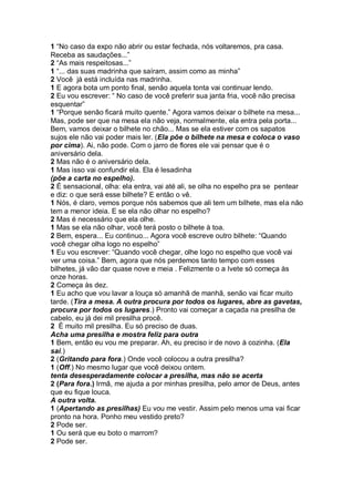 1 “No caso da expo não abrir ou estar fechada, nós voltaremos, pra casa.
Receba as saudações...”
2 “As mais respeitosas...”
1 “... das suas madrinha que saíram, assim como as minha”
2 Você já está incluída nas madrinha.
1 E agora bota um ponto final, senão aquela tonta vai continuar lendo.
2 Eu vou escrever: “ No caso de você preferir sua janta fria, você não precisa
esquentar”
1 “Porque senão ficará muito quente.” Agora vamos deixar o bilhete na mesa...
Mas, pode ser que na mesa ela não veja, normalmente, ela entra pela porta...
Bem, vamos deixar o bilhete no chão... Mas se ela estiver com os sapatos
sujos ele não vai poder mais ler. (Ela põe o bilhete na mesa e coloca o vaso
por cima). Ai, não pode. Com o jarro de flores ele vai pensar que é o
aniversário dela.
2 Mas não é o aniversário dela.
1 Mas isso vai confundir ela. Ela é lesadinha
(põe a carta no espelho).
2 É sensacional, olha: ela entra, vai até ali, se olha no espelho pra se pentear
e diz: o que será esse bilhete? E então o vê.
1 Nós, é claro, vemos porque nós sabemos que ali tem um bilhete, mas ela não
tem a menor ideia. E se ela não olhar no espelho?
2 Mas é necessário que ela olhe.
1 Mas se ela não olhar, você terá posto o bilhete à toa.
2 Bem, espera... Eu continuo... Agora você escreve outro bilhete: “Quando
você chegar olha logo no espelho”
1 Eu vou escrever: “Quando você chegar, olhe logo no espelho que você vai
ver uma coisa.” Bem, agora que nós perdemos tanto tempo com esses
bilhetes, já vão dar quase nove e meia . Felizmente o a Ivete só começa às
onze horas.
2 Começa às dez.
1 Eu acho que vou lavar a louça só amanhã de manhã, senão vai ficar muito
tarde. (Tira a mesa. A outra procura por todos os lugares, abre as gavetas,
procura por todos os lugares.) Pronto vai começar a caçada na presilha de
cabelo, eu já dei mil presilha procê.
2 É muito mil presilha. Eu só preciso de duas.
Acha uma presilha e mostra feliz para outra
1 Bem, então eu vou me preparar. Ah, eu preciso ir de novo à cozinha. (Ela
sai.)
2 (Gritando para fora.) Onde você colocou a outra presilha?
1 (Off.) No mesmo lugar que você deixou ontem.
tenta desesperadamente colocar a presilha, mas não se acerta
2 (Para fora.) Irmã, me ajuda a por minhas presilha, pelo amor de Deus, antes
que eu fique louca.
A outra volta.
1 (Apertando as presilhas) Eu vou me vestir. Assim pelo menos uma vai ficar
pronto na hora. Ponho meu vestido preto?
2 Pode ser.
1 Ou será que eu boto o marrom?
2 Pode ser.
 