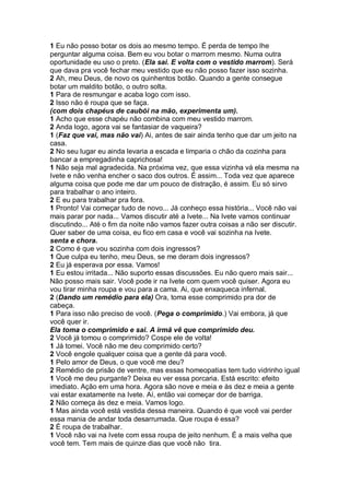 1 Eu não posso botar os dois ao mesmo tempo. É perda de tempo lhe
perguntar alguma coisa. Bem eu vou botar o marrom mesmo. Numa outra
oportunidade eu uso o preto. (Ela sai. E volta com o vestido marrom). Será
que dava pra você fechar meu vestido que eu não posso fazer isso sozinha.
2 Ah, meu Deus, de novo os quinhentos botão. Quando a gente consegue
botar um maldito botão, o outro solta.
1 Para de resmungar e acaba logo com isso.
2 Isso não é roupa que se faça.
(com dois chapéus de caubói na mão, experimenta um).
1 Acho que esse chapéu não combina com meu vestido marrom.
2 Anda logo, agora vai se fantasiar de vaqueira?
1 (Faz que vai, mas não vai) Ai, antes de sair ainda tenho que dar um jeito na
casa.
2 No seu lugar eu ainda levaria a escada e limparia o chão da cozinha para
bancar a empregadinha caprichosa!
1 Não seja mal agradecida. Na próxima vez, que essa vizinha vá ela mesma na
Ivete e não venha encher o saco dos outros. É assim... Toda vez que aparece
alguma coisa que pode me dar um pouco de distração, é assim. Eu só sirvo
para trabalhar o ano inteiro.
2 E eu para trabalhar pra fora.
1 Pronto! Vai começar tudo de novo... Já conheço essa história... Você não vai
mais parar por nada... Vamos discutir até a Ivete... Na Ivete vamos continuar
discutindo... Até o fim da noite não vamos fazer outra coisas a não ser discutir.
Quer saber de uma coisa, eu fico em casa e você vai sozinha na Ivete.
senta e chora.
2 Como é que vou sozinha com dois ingressos?
1 Que culpa eu tenho, meu Deus, se me deram dois ingressos?
2 Eu já esperava por essa. Vamos!
1 Eu estou irritada... Não suporto essas discussões. Eu não quero mais sair...
Não posso mais sair. Você pode ir na Ivete com quem você quiser. Agora eu
vou tirar minha roupa e vou para a cama. Ai, que enxaqueca infernal.
2 (Dando um remédio para ela) Ora, toma esse comprimido pra dor de
cabeça.
1 Para isso não preciso de você. (Pega o comprimido.) Vai embora, já que
você quer ir.
Ela toma o comprimido e sai. A irmã vê que comprimido deu.
2 Você já tomou o comprimido? Cospe ele de volta!
1 Já tomei. Você não me deu comprimido certo?
2 Você engole qualquer coisa que a gente dá para você.
1 Pelo amor de Deus, o que você me deu?
2 Remédio de prisão de ventre, mas essas homeopatias tem tudo vidrinho igual
1 Você me deu purgante? Deixa eu ver essa porcaria. Está escrito: efeito
imediato. Ação em uma hora. Agora são nove e meia e às dez e meia a gente
vai estar exatamente na Ivete. Aí, então vai começar dor de barriga.
2 Não começa às dez e meia. Vamos logo.
1 Mas ainda você está vestida dessa maneira. Quando é que você vai perder
essa mania de andar toda desarrumada. Que roupa é essa?
2 É roupa de trabalhar.
1 Você não vai na Ivete com essa roupa de jeito nenhum. É a mais velha que
você tem. Tem mais de quinze dias que você não tira.
 