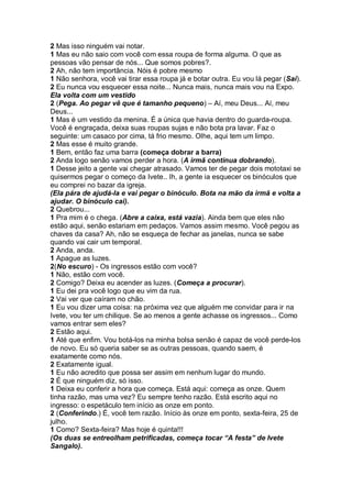 2 Mas isso ninguém vai notar.
1 Mas eu não saio com você com essa roupa de forma alguma. O que as
pessoas vão pensar de nós... Que somos pobres?.
2 Ah, não tem importância. Nóis é pobre mesmo
1 Não senhora, você vai tirar essa roupa já e botar outra. Eu vou lá pegar (Sai).
2 Eu nunca vou esquecer essa noite... Nunca mais, nunca mais vou na Expo.
Ela volta com um vestido
2 (Pega. Ao pegar vê que é tamanho pequeno) – Aí, meu Deus... Aí, meu
Deus...
1 Mas é um vestido da menina. É a única que havia dentro do guarda-roupa.
Você é engraçada, deixa suas roupas sujas e não bota pra lavar. Faz o
seguinte: um casaco por cima, tá frio mesmo. Olhe, aqui tem um limpo.
2 Mas esse é muito grande.
1 Bem, então faz uma barra (começa dobrar a barra)
2 Anda logo senão vamos perder a hora. (A irmã continua dobrando).
1 Desse jeito a gente vai chegar atrasado. Vamos ter de pegar dois mototaxi se
quisermos pegar o começo da Ivete.. Ih, a gente ia esquecer os binóculos que
eu comprei no bazar da igreja.
(Ela pára de ajudá-la e vai pegar o binóculo. Bota na mão da irmã e volta a
ajudar. O binóculo cai).
2 Quebrou...
1 Pra mim é o chega. (Abre a caixa, está vazia). Ainda bem que eles não
estão aqui, senão estariam em pedaços. Vamos assim mesmo. Você pegou as
chaves da casa? Ah, não se esqueça de fechar as janelas, nunca se sabe
quando vai cair um temporal.
2 Anda, anda.
1 Apague as luzes.
2(No escuro) - Os ingressos estão com você?
1 Não, estão com você.
2 Comigo? Deixa eu acender as luzes. (Começa a procurar).
1 Eu dei pra você logo que eu vim da rua.
2 Vai ver que caíram no chão.
1 Eu vou dizer uma coisa: na próxima vez que alguém me convidar para ir na
Ivete, vou ter um chilique. Se ao menos a gente achasse os ingressos... Como
vamos entrar sem eles?
2 Estão aqui.
1 Até que enfim. Vou botá-los na minha bolsa senão é capaz de você perde-los
de novo. Eu só queria saber se as outras pessoas, quando saem, é
exatamente como nós.
2 Exatamente igual.
1 Eu não acredito que possa ser assim em nenhum lugar do mundo.
2 É que ninguém diz, só isso.
1 Deixa eu conferir a hora que começa. Está aqui: começa as onze. Quem
tinha razão, mas uma vez? Eu sempre tenho razão. Está escrito aqui no
ingresso: o espetáculo tem início as onze em ponto.
2 (Conferindo.) É, você tem razão. Início às onze em ponto, sexta-feira, 25 de
julho.
1 Como? Sexta-feira? Mas hoje é quinta!!!
(Os duas se entreolham petrificadas, começa tocar “A festa” de Ivete
Sangalo).
 