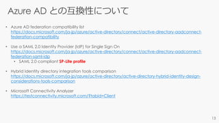 • Azure AD federation compatibility list
https://docs.microsoft.com/ja-jp/azure/active-directory/connect/active-directory-aadconnect-
federation-compatibility
• Use a SAML 2.0 Identity Provider (IdP) for Single Sign On
https://docs.microsoft.com/ja-jp/azure/active-directory/connect/active-directory-aadconnect-
federation-saml-idp
• SAML 2.0 compliant SP-Lite profile
• Hybrid Identity directory integration tools comparison
https://docs.microsoft.com/ja-jp/azure/active-directory/active-directory-hybrid-identity-design-
considerations-tools-comparison
• Microsoft Connectivity Analyzer
https://testconnectivity.microsoft.com/?tabid=Client
 