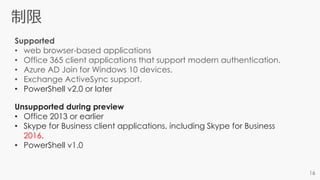 Supported
• web browser-based applications
• Office 365 client applications that support modern authentication.
• Azure AD Join for Windows 10 devices.
• Exchange ActiveSync support.
• PowerShell v2.0 or later
Unsupported during preview
• Office 2013 or earlier
• Skype for Business client applications, including Skype for Business
2016.
• PowerShell v1.0
 
