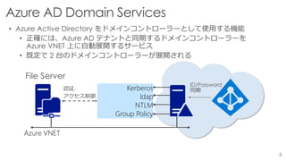 • Azure Active Directory をドメインコントローラーとして使用する機能
• 正確には、Azure AD テナントと同期するドメインコントローラーを
Azure VNET 上に自動展開するサービス
• 既定で 2 台のドメインコントローラーが展開される
Azure VNET
Kerberos
ldap
NTLM
Group Policy
File Server
認証,
アクセス制御
ID/Password
同期
 