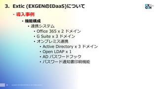 Copyright© 2016 EXGEN NETWORKS Co.,LTD. All Rights Reserved.
・導入事例
15
• 機能構成
• 連携システム
• Office 365 x 2 ドメイン
• G Suite x 3 ドメイン
• オンプレミス連携
• Active Directory x 3 ドメイン
• Open LDAP x 1
• AD パスワードフック
• パスワード通知書印刷機能
3. Extic (EXGENのIDaaS)について
 