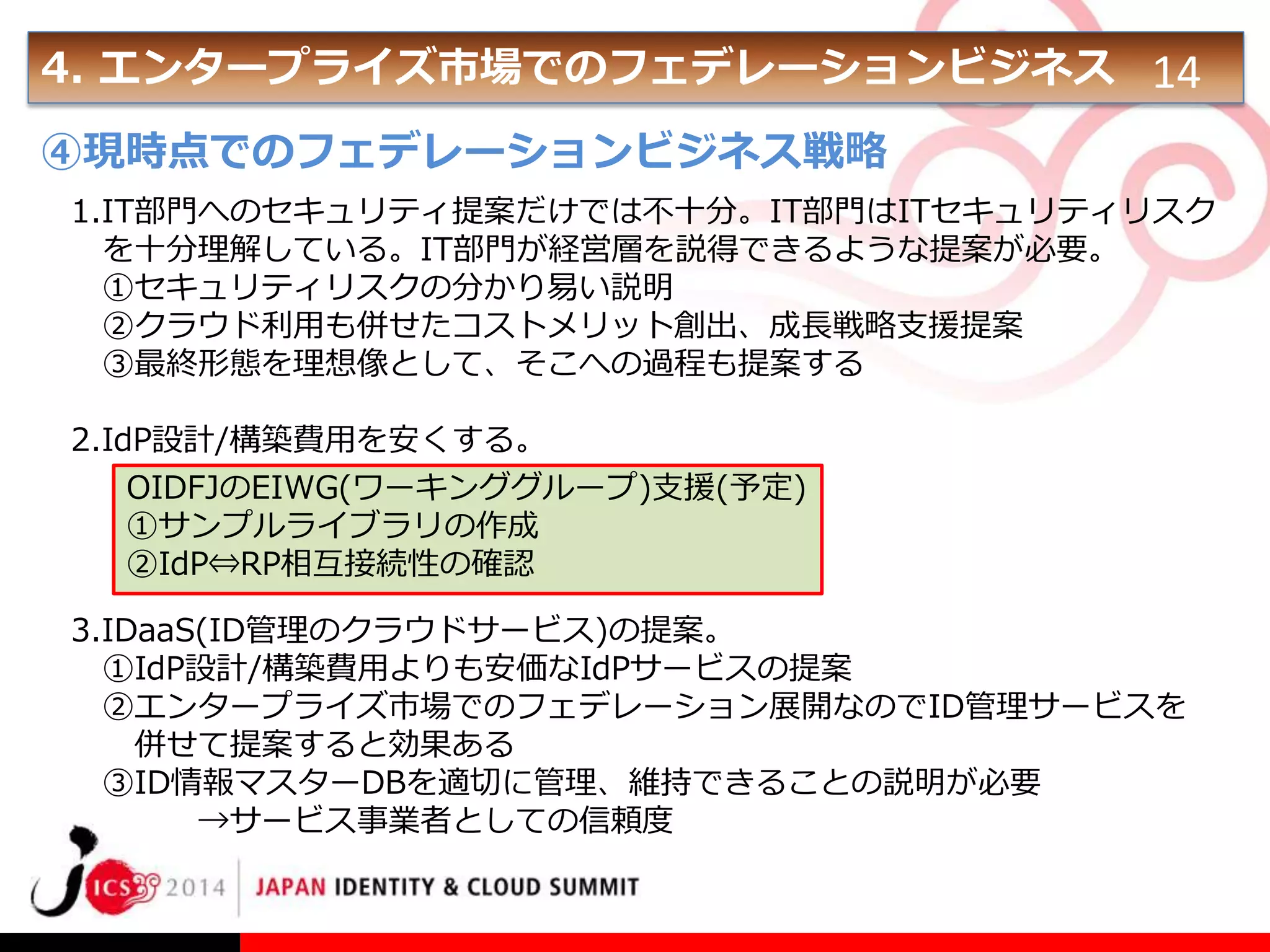 4. エンタープライズ市場でのフェデレーションビジネス 14
④現時点でのフェデレーションビジネス戦略
1.IT部門へのセキュリティ提案だけでは不十分。IT部門はITセキュリティリスク
を十分理解している。IT部門が経営層を説得できるような提案が必要。
①セキュリティリスクの分かり易い説明
②クラウド利用も併せたコストメリット創出、成長戦略支援提案
③最終形態を理想像として、そこへの過程も提案する
2.IdP設計/構築費用を安くする。
OIDFJのEIWG(ワーキンググループ)支援(予定)
①サンプルライブラリの作成
②IdP⇔RP相互接続性の確認
3.IDaaS(ID管理のクラウドサービス)の提案。
①IdP設計/構築費用よりも安価なIdPサービスの提案
②エンタープライズ市場でのフェデレーション展開なのでID管理サービスを
併せて提案すると効果ある
③ID情報マスターDBを適切に管理、維持できることの説明が必要
→サービス事業者としての信頼度

 
