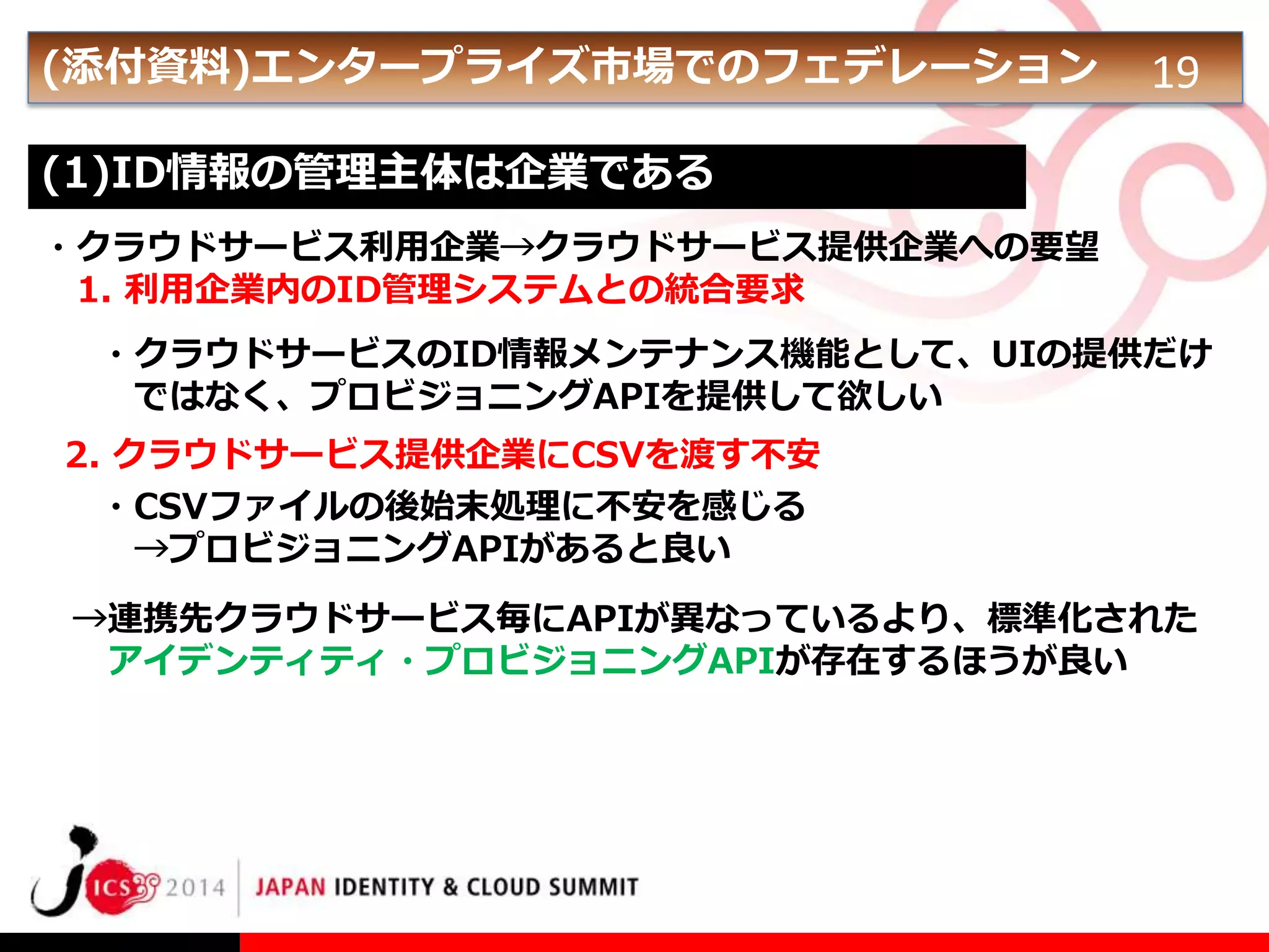 (添付資料)エンタープライズ市場でのフェデレーション

19

(1)ID情報の管理主体は企業である
・クラウドサービス利用企業→クラウドサービス提供企業への要望
1. 利用企業内のID管理システムとの統合要求
・クラウドサービスのID情報メンテナンス機能として、UIの提供だけ
ではなく、プロビジョニングAPIを提供して欲しい
2. クラウドサービス提供企業にCSVを渡す不安
・CSVファイルの後始末処理に不安を感じる
→プロビジョニングAPIがあると良い

→連携先クラウドサービス毎にAPIが異なっているより、標準化された
アイデンティティ・プロビジョニングAPIが存在するほうが良い

 