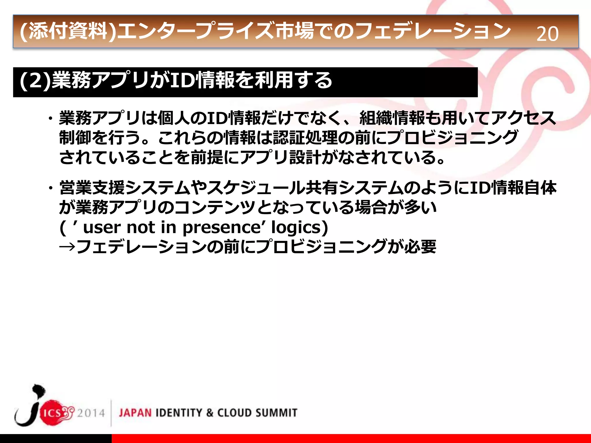 (添付資料)エンタープライズ市場でのフェデレーション

20

(2)業務アプリがID情報を利用する
・業務アプリは個人のID情報だけでなく、組織情報も用いてアクセス
制御を行う。これらの情報は認証処理の前にプロビジョニング
されていることを前提にアプリ設計がなされている。

・営業支援システムやスケジュール共有システムのようにID情報自体
が業務アプリのコンテンツとなっている場合が多い
( ’ user not in presence’ logics)
→フェデレーションの前にプロビジョニングが必要

 