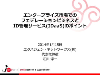 エンタープライズ市場での
フェデレーションビジネスと
ID管理サービス(IDaaS)のポイント

2014年1月15日
エクスジェン・ネットワークス(株)
代表取締役
江川 淳一

 
