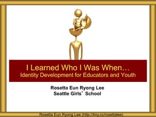 Rosetta Eun Ryong Lee
Seattle Girls’ School
I Learned Who I Was When…
Identity Development for Educators and Youth
Rosetta Eun Ryong Lee (http://tiny.cc/rosettalee)
 