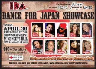 It’s the time to    pray
                       SE  NTS
                                                the time to   HOPE            the time to    UNITE
      HOLLYWOOD    PRE



DANCE FOR JAPAN showcase
SATURDAY
APRILAT30
DOORS OPEN 7:30
SHOW STARTS @8PM!
                                   Tricia    Yumi                           Yuki
                                   Miranda   Kaguya           Coo-leon      Shundo          Aliya Perry

MI CONCERT HALL
1655 Mccadden Pl, LA 90028


$10 + Donations                   Apollo
                                  Sa’Deek    Lmunique
                                                              Todd
                                                              Flanagan
                                                                            Nico
                                                                                             Summer
All proceeds benefit the                                                    O’Connor

           JAPANESE
           RED CROSS
           SOCIETY
                                 Performances by LA’s Best Singers, Dancers & Poets
                                 Performances by LA’s Best Singers, Dancers & Poets
                                 Performances by LA’s Best Singers, Dancers & Poets
     For more info or to buy tickets online visit: www.showclix.com/event/idashowcase
 