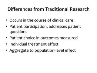 Differences from Traditional Research
• Occurs in the course of clinical care
• Patient participation, addresses patient
questions
• Patient choice in outcomes measured
• Individual treatment effect
• Aggregate to population-level effect
 