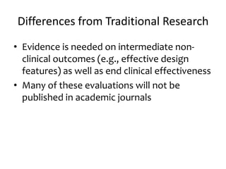 Differences from Traditional Research
• Evidence is needed on intermediate non-
clinical outcomes (e.g., effective design
features) as well as end clinical effectiveness
• Many of these evaluations will not be
published in academic journals
 