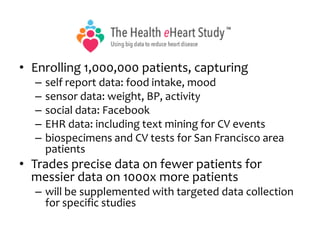 • Enrolling 1,000,000 patients, capturing
– self report data: food intake, mood
– sensor data: weight, BP, activity
– social data: Facebook
– EHR data: including text mining for CV events
– biospecimens and CV tests for San Francisco area
patients
• Trades precise data on fewer patients for
messier data on 1000x more patients
– will be supplemented with targeted data collection
for specific studies
 