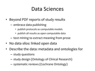 Data Sciences
• Beyond PDF reports of study results
– embrace data publishing
• publish protocols as computable models
• publish all results as open computable data
– text mining to extract meaning from prose
• No data silos: linked open data
• Describe the data: metadata and ontologies for
– study questions
– study design (Ontology of Clinical Research)
– systematic reviews (Cochrane Ontology)
 